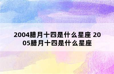 2004腊月十四是什么星座 2005腊月十四是什么星座